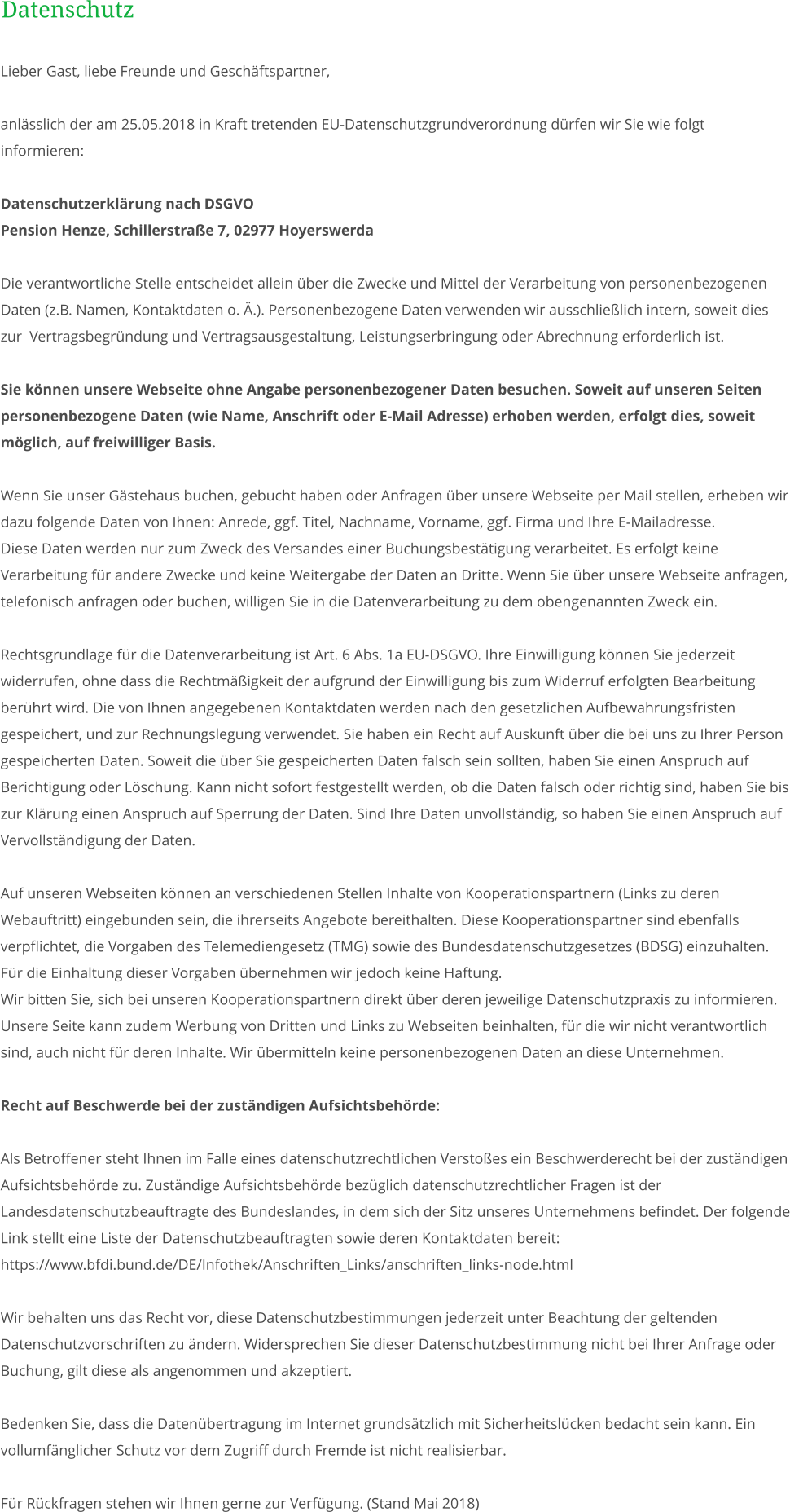 Lieber Gast, liebe Freunde und Geschäftspartner,  anlässlich der am 25.05.2018 in Kraft tretenden EU-Datenschutzgrundverordnung dürfen wir Sie wie folgt informieren:  Datenschutzerklärung nach DSGVO	 Pension Henze, Schillerstraße 7, 02977 Hoyerswerda  Die verantwortliche Stelle entscheidet allein über die Zwecke und Mittel der Verarbeitung von personenbezogenen Daten (z.B. Namen, Kontaktdaten o. Ä.). Personenbezogene Daten verwenden wir ausschließlich intern, soweit dies zur  Vertragsbegründung und Vertragsausgestaltung, Leistungserbringung oder Abrechnung erforderlich ist.  Sie können unsere Webseite ohne Angabe personenbezogener Daten besuchen. Soweit auf unseren Seiten personenbezogene Daten (wie Name, Anschrift oder E-Mail Adresse) erhoben werden, erfolgt dies, soweit möglich, auf freiwilliger Basis.   Wenn Sie unser Gästehaus buchen, gebucht haben oder Anfragen über unsere Webseite per Mail stellen, erheben wir dazu folgende Daten von Ihnen: Anrede, ggf. Titel, Nachname, Vorname, ggf. Firma und Ihre E-Mailadresse.  Diese Daten werden nur zum Zweck des Versandes einer Buchungsbestätigung verarbeitet. Es erfolgt keine Verarbeitung für andere Zwecke und keine Weitergabe der Daten an Dritte. Wenn Sie über unsere Webseite anfragen, telefonisch anfragen oder buchen, willigen Sie in die Datenverarbeitung zu dem obengenannten Zweck ein.  Rechtsgrundlage für die Datenverarbeitung ist Art. 6 Abs. 1a EU-DSGVO. Ihre Einwilligung können Sie jederzeit widerrufen, ohne dass die Rechtmäßigkeit der aufgrund der Einwilligung bis zum Widerruf erfolgten Bearbeitung berührt wird. Die von Ihnen angegebenen Kontaktdaten werden nach den gesetzlichen Aufbewahrungsfristen gespeichert, und zur Rechnungslegung verwendet. Sie haben ein Recht auf Auskunft über die bei uns zu Ihrer Person gespeicherten Daten. Soweit die über Sie gespeicherten Daten falsch sein sollten, haben Sie einen Anspruch auf Berichtigung oder Löschung. Kann nicht sofort festgestellt werden, ob die Daten falsch oder richtig sind, haben Sie bis zur Klärung einen Anspruch auf Sperrung der Daten. Sind Ihre Daten unvollständig, so haben Sie einen Anspruch auf Vervollständigung der Daten.  Auf unseren Webseiten können an verschiedenen Stellen Inhalte von Kooperationspartnern (Links zu deren Webauftritt) eingebunden sein, die ihrerseits Angebote bereithalten. Diese Kooperationspartner sind ebenfalls verpflichtet, die Vorgaben des Telemediengesetz (TMG) sowie des Bundesdatenschutzgesetzes (BDSG) einzuhalten. Für die Einhaltung dieser Vorgaben übernehmen wir jedoch keine Haftung.  Wir bitten Sie, sich bei unseren Kooperationspartnern direkt über deren jeweilige Datenschutzpraxis zu informieren. Unsere Seite kann zudem Werbung von Dritten und Links zu Webseiten beinhalten, für die wir nicht verantwortlich sind, auch nicht für deren Inhalte. Wir übermitteln keine personenbezogenen Daten an diese Unternehmen.  Recht auf Beschwerde bei der zuständigen Aufsichtsbehörde:  Als Betroffener steht Ihnen im Falle eines datenschutzrechtlichen Verstoßes ein Beschwerderecht bei der zuständigen Aufsichtsbehörde zu. Zuständige Aufsichtsbehörde bezüglich datenschutzrechtlicher Fragen ist der Landesdatenschutzbeauftragte des Bundeslandes, in dem sich der Sitz unseres Unternehmens befindet. Der folgende Link stellt eine Liste der Datenschutzbeauftragten sowie deren Kontaktdaten bereit:  https://www.bfdi.bund.de/DE/Infothek/Anschriften_Links/anschriften_links-node.html  Wir behalten uns das Recht vor, diese Datenschutzbestimmungen jederzeit unter Beachtung der geltenden Datenschutzvorschriften zu ändern. Widersprechen Sie dieser Datenschutzbestimmung nicht bei Ihrer Anfrage oder Buchung, gilt diese als angenommen und akzeptiert.   Bedenken Sie, dass die Datenübertragung im Internet grundsätzlich mit Sicherheitslücken bedacht sein kann. Ein vollumfänglicher Schutz vor dem Zugriff durch Fremde ist nicht realisierbar.  Für Rückfragen stehen wir Ihnen gerne zur Verfügung. (Stand Mai 2018) Datenschutz