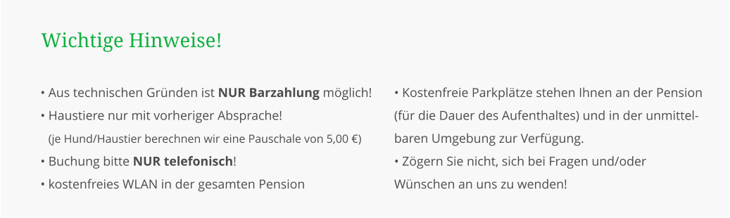 • Aus technischen Gründen ist NUR Barzahlung möglich! • Haustiere nur mit vorheriger Absprache! • (je Hund/Haustier berechnen wir eine Pauschale von 5,00 €) • Buchung bitte NUR telefonisch! • kostenfreies WLAN in der gesamten Pension  Wichtige Hinweise! • Kostenfreie Parkplätze stehen Ihnen an der Pension (für die Dauer des Aufenthaltes) und in der unmittel-baren Umgebung zur Verfügung. • Zögern Sie nicht, sich bei Fragen und/oder Wünschen an uns zu wenden!