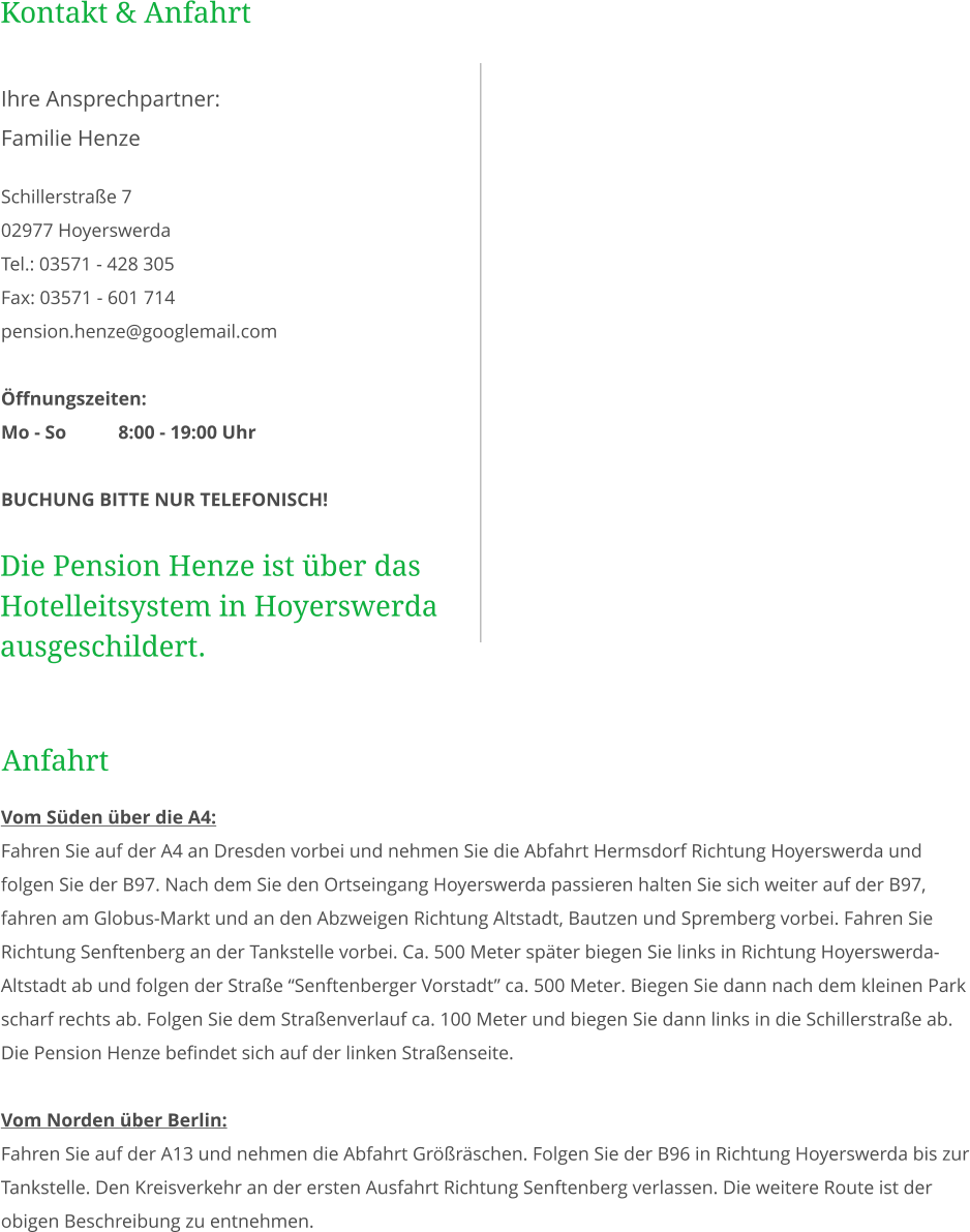 Kontakt & Anfahrt  Schillerstraße 7 02977 Hoyerswerda Tel.: 03571 - 428 305 Fax: 03571 - 601 714 pension.henze@googlemail.com  Öffnungszeiten: Mo - So		8:00 - 19:00 Uhr  BUCHUNG BITTE NUR TELEFONISCH! Ihre Ansprechpartner: Familie Henze Die Pension Henze ist über das Hotelleitsystem in Hoyerswerda ausgeschildert. Vom Süden über die A4:  Fahren Sie auf der A4 an Dresden vorbei und nehmen Sie die Abfahrt Hermsdorf Richtung Hoyerswerda und folgen Sie der B97. Nach dem Sie den Ortseingang Hoyerswerda passieren halten Sie sich weiter auf der B97, fahren am Globus-Markt und an den Abzweigen Richtung Altstadt, Bautzen und Spremberg vorbei. Fahren Sie Richtung Senftenberg an der Tankstelle vorbei. Ca. 500 Meter später biegen Sie links in Richtung Hoyerswerda-Altstadt ab und folgen der Straße “Senftenberger Vorstadt” ca. 500 Meter. Biegen Sie dann nach dem kleinen Park scharf rechts ab. Folgen Sie dem Straßenverlauf ca. 100 Meter und biegen Sie dann links in die Schillerstraße ab. Die Pension Henze befindet sich auf der linken Straßenseite.  Vom Norden über Berlin:  Fahren Sie auf der A13 und nehmen die Abfahrt Größräschen. Folgen Sie der B96 in Richtung Hoyerswerda bis zur Tankstelle. Den Kreisverkehr an der ersten Ausfahrt Richtung Senftenberg verlassen. Die weitere Route ist der obigen Beschreibung zu entnehmen. Anfahrt