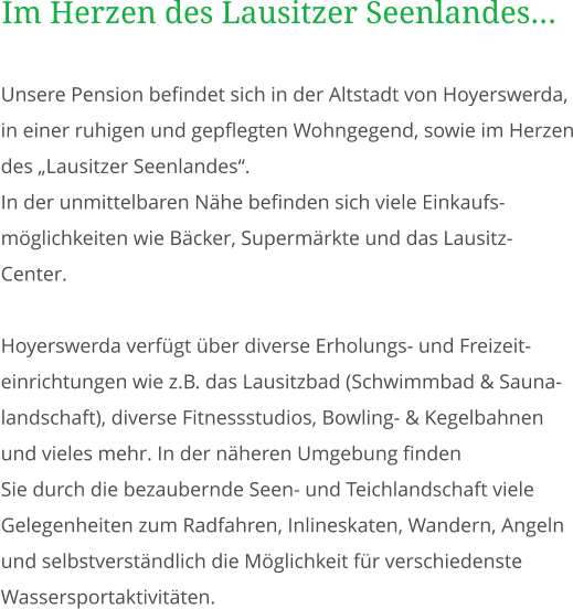 Unsere Pension befindet sich in der Altstadt von Hoyerswerda, in einer ruhigen und gepflegten Wohngegend, sowie im Herzen des „Lausitzer Seenlandes“. In der unmittelbaren Nähe befinden sich viele Einkaufs-möglichkeiten wie Bäcker, Supermärkte und das Lausitz-Center.  Hoyerswerda verfügt über diverse Erholungs- und Freizeit- einrichtungen wie z.B. das Lausitzbad (Schwimmbad & Sauna- landschaft), diverse Fitnessstudios, Bowling- & Kegelbahnen und vieles mehr. In der näheren Umgebung finden Sie durch die bezaubernde Seen- und Teichlandschaft viele Gelegenheiten zum Radfahren, Inlineskaten, Wandern, Angeln und selbstverständlich die Möglichkeit für verschiedenste Wassersportaktivitäten. Im Herzen des Lausitzer Seenlandes...